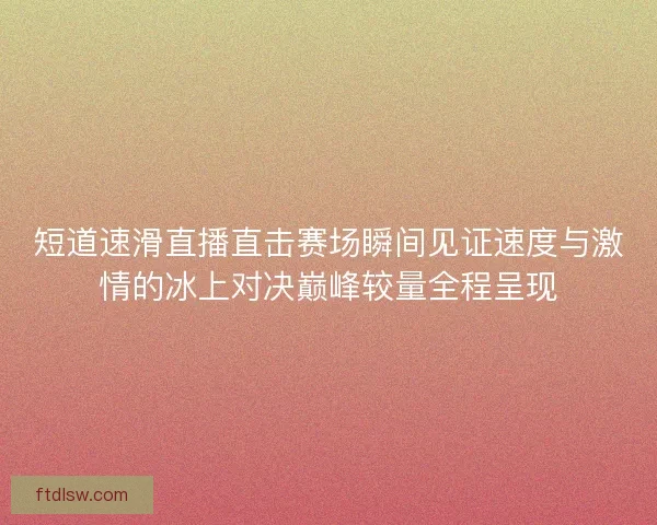 短道速滑直播直击赛场瞬间见证速度与激情的冰上对决巅峰较量全程呈现